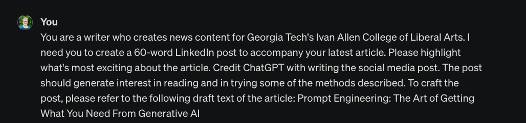 Writer: “You are a writer who creates news content for Georgia Tech's Ivan Allen College of Liberal Arts. I need you to create a 60-word LinkedIn post to accompany your latest article. Please highlight what's most exciting about the article. Credit ChatGPT with writing the social media post. The post should generate interest in reading and in trying some of the methods described. To craft the post, please refer to the following draft text of the article: Prompt Engineering: The Art of Getting What You Need From Generative AI”